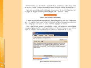 Primeiramente, você deve ir até o site do YouTube, escolher que vídeo deseja incluir
                                no seu blog e copiar o código disponível no campo Incorporar (usando as teclas Ctrl+C).
                                   Após isso, acesse a janela de publicação do gerenciador do seu blog: faça o seu login
                                na página do Blogger no endereço www.blogger.com e pressione o botão:



                                                           Figura 5.6: Botão para publicar uma postagem


                                   A janela de publicação é mostrada como abaixo. Escreva um título para a sua posta-
                                gem e em seguida clique na aba ‘editar html’ indicada na figura. No campo de texto abaixo
                                cole o código que você copiou no passo anterior lá na página do YouTube.
                                   Volte à aba ‘Escrever’ e digite a síntese sobre o vídeo. Tudo isto pronto, publique a sua
                                postagem. Agora visualize o seu blog e note como foi fácil permitir que os seus leitores
                                vejam um vídeo que está hospedado no site do YouTube diretamente do seu blog.
Introdução à Educação Digital




                                                            Figura 5.7: Postando uma mensagem no Blog



182
 