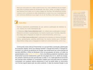 Note que você pode ver o vídeo a partir do seu blog, mas a referência da sua origem
  está clara na própria janela de visualização. Isto não é, então, um plágio, porque o
  que fizemos foi só inserir um link para a página do YouTube. Se tivéssemos incluído
                                                                                             Planilha de cálculos ou planilha
  o arquivo com o conteúdo do vídeo diretamente no nosso blog e se o mostrássemos            eletrônica, também chamadas
  sem nenhuma referência à sua origem no site do YouTube, aí sim seria um plágio.            simplesmente de planilhas, são
                                                                                             um aplicativo computacional para
                                                                                             aqueles cálculos que precisamos
                                                                                             realizar sobre tabelas com muitos
                                                                                             dados numéricos (como por
      Saiba Mais                                                                             exemplo, quando calculamos as
                                                                                             médias das avaliações dos nossos
                                                                                             alunos ao final de um mês).
  Continue explorando possibilidades de uso, autoria e publicação de materiais na
  web. Outros sites muito interessante são:
  • Slideshare (http://www.slideshare.net/): site voltado para a publicação e compar-
  tilhamento de textos e apresentações. Da mesma maneira que o YouTube, disponibi-
  liza código para a integração do objeto em outras ferramentas, como blogs.
  • Scribd (http://www.scribd.com/): publicação de conteúdos em diversos formatos
  (textos, apresentações, planilhas eletrônicas). Da mesma maneira que o YouTube,
  disponibiliza código para a integração do objeto em outras ferramentas, como blogs.



   Continuando nossa visita por ferramentas web que permitam a produção e distribuição
de conteúdos digitais, temos que destacar também o Google Documents. O Google Do-




                                                                                                                                 Unidade 5
cuments é um pacote de aplicativos do Google, que similarmente aos outros pacotes de
escritório (BrOffice e Office do Windows), inclui um processador de textos, um editor de
apresentações e uma planilha de cálculos. Com uma diferença bastante importante, estas
ferramentas funcionam diretamente a partir de uma página da Internet, dentro do navega-
dor, portanto. Dizemos por isso que elas são ou estão on-line. Estes aplicativos funcionam
sem precisar estar instalados no computador. Imagine que você pode estar em qualquer
computador com qualquer sistema operacional e você vai poder editar um documento
num formato legível depois pelo seu editor preferido. A ideia da empresa Google é a de


                                                                                                                                 183
 