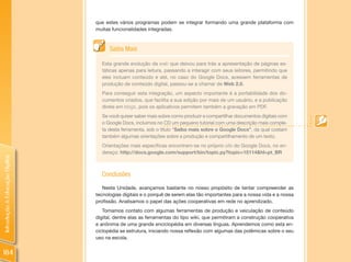 que estes vários programas podem se integrar formando uma grande plataforma com
                                muitas funcionalidades integradas.



                                      Saiba Mais

                                  Esta grande evolução da web que deixou para trás a apresentação de páginas es-
                                  táticas apenas para leitura, passando a interagir com seus leitores, permitindo que
                                  eles incluam conteúdo e até, no caso do Google Docs, acessem ferramentas de
                                  produção de conteúdo digital, passou-se a chamar de Web 2.0.
                                  Para conseguir esta integração, um aspecto importante é a portabilidade dos do-
                                  cumentos criados, que facilita a sua edição por mais de um usuário, e a publicação
                                  direta em blogs, pois os aplicativos permitem também a gravação em PDF.
                                  Se você quiser saber mais sobre como produzir e compartilhar documentos digitais com
                                  o Google Docs, incluimos no CD um pequeno tutorial com uma descrição mais comple-
                                  ta desta ferramenta, sob o título “Saiba mais sobre o Google Docs”, da qual costam
                                  também algumas orientações sobre a produção e compartilhamento de um texto.
                                  Orientações mais específicas encontram-se no próprio site do Google Docs, no en-
                                  dereço: http://docs.google.com/support/bin/topic.py?topic=15114&hl=pt_BR
Introdução à Educação Digital




                                  Conclusões
                                   Nesta Unidade, avançamos bastante no nosso propósito de tentar compreender as
                                tecnologias digitais e o porquê de serem elas tão importantes para a nossa vida e a nossa
                                profissão. Analisamos o papel das ações cooperativas em rede no aprendizado.
                                   Tomamos contato com algumas ferramentas de produção e veiculação de conteúdo
                                digital, dentre elas as ferramentas do tipo wiki, que permitiram a construção cooperativa
                                e anônima de uma grande enciclopédia em diversas línguas. Aprendemos como esta en-
                                ciclopédia se estrutura, iniciando nossa reflexão com algumas das polêmicas sobre o seu
                                uso na escola.


184
 