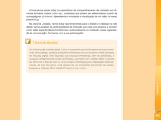 Conversamos ainda sobre os repositórios de compartilhamento de conteúdo em di-
versos formatos, vídeos, slides etc., conteúdos que podem ser referenciados a partir de
outras páginas da Internet. Aprendemos a incorporar a visualização de um vídeo no nosso
próprio blog.
   Na próxima Unidade, vamos tratar das ferramentas para o debate e o diálogo na rede
digital. Vamos analisar as particularidades da interação que cada uma propicia e também
como estas especificidades transformam, potencializando ou limitando, nossa capacida-
de de comunicação. Contamos com a sua participação!



      É Tempo de Memorial

  Ao final de cada Unidade deste Curso, é importante que você registre as suas impres-
  sões, dificuldades, avanços e desafios enfrentados em sua travessia neste processo
  de inclusão digital. Não esqueça: o(a) seu(sua) formador(a), além de parceiro(a), é
  seu(sua) companheiro(a) nesta caminhada. Converse com ele(ela) sobre a escrita
  do Memorial e discuta com os seus colegas estratégias para elaboração desta ati-
  vidade. Ao final do Curso, você disporá de um importante documento de estudo,
  pesquisa e reflexão. Bom trabalho!!! Agora é com você...




                                                                                          Unidade 5
                                                                                          185
 