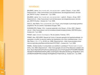 REFERêNCIAS
                                BALBINO, Jaime. Num mundo wiki, uma escola idem – parte I. Dicas-L, 15 jan. 2007.
                                Disponível em: <http://www.dicas-l.com.br/educacao_tecnologia/educacao_tecnolo-
                                gia_20070115.php>. Acesso em: 7 jul. 2009.
                                BALBINO, Jaime. Num mundo wiki, uma escola idem – parte II. Dicas-L, 23 jan. 2007.
                                Disponível em: <http://www.dicas-l.com.br/educacao_tecnologia/educacao_tecnolo-
                                gia_20070123.php>. Acesso em: 7 jul. 2009.
                                DOLLE, Jean Marie. Para compreender Jean Piaget: uma iniciação à psicologia genética
                                piagetiana. Rio de Janeiro: Guanabara Koogan,1987.
                                EVANGELISTA, Rafael. Wikis: é preciso aprender a ler. Dicas-L, 24 fev. 2007. Disponí-
                                vel em: <http://www.dicas-l.com.br/zonadecombate/zonadecombate_20070224.php>.
                                Acesso em: 7 jul. 2009.
                                PIAGET, Jean. Estudos Sociológicos. Rio de Janeiro: Forense, 1973.
                                PRIMO, Alex; RECUERO, Raquel da Cunha. A terceira geração da hipertextualidade: co-
                                operação e conflito na escrita coletiva de hipertextos com links multidirecionais. Líbero,
                                São Paulo, v. 9, n. 17, p. 83-93, jun. 2006. Disponível em: <http://www.revistas.univer-
                                ciencia.org/index.php/libero/article/view/6107/5567>. Acesso em: 7 jul. 2009.
Introdução à Educação Digital




                                RAMAL, Andrea Cecília. O computador vai substituir o professor? Revista Aulas e Cursos
                                (UOL), mar. 2000. Disponível em: <http://www.google.com.br/url?sa=t&source=web&ct=res
                                &cd=1&url=http%3A%2F%2Fwww.pedroarrupe.com.br%2Fupload%2FOCOMPUTADORV
                                AISUBSTITUIROPROFESSOR.pdf&ei=VcNTSsjCKc7BtweW2v2lCA&usg=AFQjCNFyTI_8T3
                                cDUBQHYexItQMYtISUuw&sig2=6wXGg0Dw5JTmbjiVmZtk-g>. Acesso em: 7 jul. 2009.




186
 