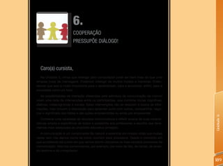 6.
                         COOPERAÇÃO
                         PRESSUPÕE DIáLOGO!




  Caro(a) cursista,
   Na Unidade 5, vimos que interagir pelo computador pode ser bem mais do que uma
simples troca de mensagens. Podemos interagir de muitos modos e maneiras. Enten-
demos que isso é muito importante para o aprendizado, para a economia, enfim, para a
sociedade como um todo.
   As possibilidades de interação oferecidas pela estrutura de comunicação da Internet
criam uma rede de intervenções entre os participantes, que combina trocas cognitivas,
afetivas, metacognitivas e sociais. Estas intervenções não se reduzem à busca de infor-
mações, mas incluem a disposição para aprender junto com outros, compartilhar, nego-
ciar o significado das ideias e das ações empreendidas ou ainda por empreender.




                                                                                            Unidade 6
    Conhecer uma variedade de recursos comunicativos e refletir acerca de suas caracte-
rísticas amplia a experiência de todos e possibilita aos professores a escolha das ferra-
mentas mais adequadas ao propósito educativo almejado.
   A comunicação é um componente tão natural e essencial em nossas vidas que muitas
vezes nem nos damos conta de como ocorrem seus processos. Desde o momento em
que acordamos até a hora em que vamos dormir utilizamos os mais variados processos de
comunicação. Nós nos comunicamos, por exemplo, por meio da fala, de cartas, de sinais,
do telefone e do computador.


                                                                                            189
 