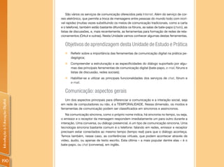 São vários os serviços de comunicação oferecidos pela Internet. Além do serviço de cor-
                                reio eletrônico, que permite a troca de mensagens entre pessoas do mundo todo com incrí-
                                vel rapidez (muitas vezes substituindo os meios de comunicação tradicionais, como a carta
                                e o telefone), também estão bastante difundidos os fóruns, as salas de bate-papo (chats), as
                                listas de discussões, e, mais recentemente, as ferramentas para formação de redes de rela-
                                cionamentos (Orkut e outras). Nesta Unidade vamos conhecer algumas destas ferramentas.

                                  Objetivos de aprendizagem desta Unidade de Estudo e Prática
                                  „   Refletir sobre a importância das ferramentas de comunicação digital na prática pe-
                                      dagógica;
                                  „   Compreender a estruturação e as especificidades do diálogo suportado por algu-
                                      mas das principais ferramentas de comunicação digital (bate-papo, e-mail, fóruns e
                                      listas de discussão, redes sociais);
                                  „ Habilitar-se a utilizar as principais funcionalidades dos serviços de chat, fórum e
                                    e-mail.

                                  Comunicação: aspectos gerais
                                   Um dos aspectos principais para diferenciar a comunicação e a interação social, seja
Introdução à Educação Digital




                                em rede de computadores ou não, é a TEMPORALIDADE. Nessa dimensão, os modos e
                                ferramentas de comunicação podem ser classificados em síncronos e assíncronos.
                                   Na comunicação síncrona, como o próprio nome indica, há sincronia no tempo, ou seja,
                                o emissor e o receptor da mensagem respondem imediatamente um para outro durante a
                                interação. Uma conversa, ou diálogo presencial, é um tipo de comunicação síncrona. Uma
                                tecnologia síncrona bastante comum é o telefone: falando em redes, emissor e receptor
                                precisam estar conectados ao mesmo tempo (tempo real) para que o diálogo aconteça.
                                Temos também, nesse caso, as conferências virtuais, que podem acontecer através de
                                vídeo, áudio, ou apenas de texto escrito. Esta última – a mais popular dentre elas – é o
                                bate-papo, ou chat (conversa), em inglês.




190
 
