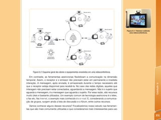 Figura 6.1: Televisor exibindo
                                                                                                   uma videoconferência.




      Figura 6.2: Esquema geral dos atores e equipamentos envolvidos em uma videoconferência.

   Em contraste, as ferramentas assíncronas flexibilizam a comunicação na dimensão
temporal. Assim, o receptor e o emissor não precisam estar em permanente e imediata
interação. A mensagem, após enviada, é armazenada durante o tempo necessário até




                                                                                                                                 Unidade 6
que o receptor esteja disponível para recebê-la. No caso das redes digitais, aqueles que
interagem não precisam estar conectados, aguardando a mensagem. Não é o sujeito que
aguarda a mensagem, é a mensagem que aguarda o sujeito. Por essa razão, são recursos
muito úteis e bastante utilizados. Um exemplo comum de tecnologia assíncrona é o telex,
o fax etc. Na Internet, o exemplo mais conhecido é o e-mail. E, considerando a comunica-
ção de grupos, surgem ainda a lista de discussão e o fórum, entre outros recursos.
   Vamos conhecer alguns desses recursos? Focalizaremos nosso estudo nas ferramen-
tas que são mais comumente utilizadas e que consideramos mais interessantes para uso


                                                                                                                                 191
 