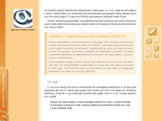 no contexto escolar. Dentre elas destacamos o bate-papo, o e-mail, a lista de discussão e
                                                                  o fórum. Você já deve ter observado que há ambientes que agregam vários desses recur-
                                                                  sos num único lugar. É o caso do e-Proinfo que estamos utilizando neste Curso.
                                                                     Por fim, devido à popularidade, consideramos também relevante que você conheça um
                                                                  pouco mais sobre ferramentas que proporcionam a formação de Redes de relacionamen-
                                                                  tos, como o Orkut.
                                Figura 6.3: O símbolo “arroba”.



                                                                      Atividade 6.1 - Experimentando o chat do ambiente e-Proinfo (01)
                                                                      Vamos experimentar uma ferramenta de bate-papo. Seu formador vai orientá-lo
                                                                      a entrar na ferramenta de bate-papo do e-Proinfo. A proposta é que você discuta
                                                                      sobre outras formas de comunicação, classificando-as como síncronas ou assín-
                                                                      cronas. Por exemplo: as cartas, os bilhetes, os telegramas, o torpedo no celular,
                                                                      a secretária eletrônica, os classificados de um jornal, as malas-diretas, o pombo-
                                                                      correio, o radioamador.
                                                                      Você consegue imaginar outros critérios para diferenciar as formas de comunica-
                                                                      ção, além da temporalidade? Experimente os outros recursos dessa ferramenta
                                                                      de bate-papo. Tente entender para que eles devem ser úteis. Eleja um colega (em
                                                                      específico) para bater um papo em particular.
Introdução à Educação Digital




                                                                    O E-mail
                                                                     E-mail é um serviço de envio e recebimento de mensagens eletrônicas. É um dos mais
                                                                  populares da Internet, sendo que quase todo usuário da Internet já possui um endereço
                                                                  eletrônico. O termo e-mail é derivado do termo em inglês “eletronic mail” (correio eletrôni-
                                                                  co), e pode

                                                                       designar três coisas distintas: a própria mensagem (mandar um e-mail), o serviço de entrega
                                                                       de mensagens (mandar por e-mail), o endereço eletrônico do destinatário (mandar para o meu
                                                                       e-mail) (JURISWAY, 2009).


192
 