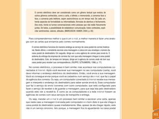 O correio eletrônico deve ser considerado como um gênero textual que evoluiu de
        outros gêneros conhecidos, como a carta, o bilhete, o memorando, a conversa face a
        face, a conversa pelo telefone, sejam assincrônicos ou em tempo real. De cada um,
        herda aspectos de formalidade ou informalidade, fórmulas de abertura e fechamento.
        Dos orais, herda os turnos conversacionais entre pessoas que não estão fisicamente
        juntas. De todos, a possibilidade de estabelecer comunicação, tratar conteúdos, expli-
        citar sentimentos, valores, atitudes. (MARCUSCHI; XAVIER, 2004, p. 85)


   Para compreendermos melhor o que é um e-mail, a melhor maneira é fazer uma analo-
gia com as cartas que enviamos pelo correio normalmente.

     O correio eletrônico funciona de maneira análoga ao serviço de caixa postal do correio tradicio-
     nal. Neste último, o remetente escreve uma mensagem e coloca em seu envelope o número da
     caixa postal do destinatário. Em seguida, dirige-se a uma agência de correio para enviá-la. O
     sistema de entrega da empresa de correios faz com que esta mensagem chegue à caixa postal
     do destinatário. Este, de tempos em tempos, dirige-se à agência de correio onde ele tem sua
     caixa postal para receber sua correspondência. (FILIPPO; SZTAJNBERG, 1996, p. 77).

   No correio eletrônico, o processo é bem similar, mas acontece nos computadores co-
nectados à Internet. Após você escrever sua mensagem no seu computador (carta), você
deve informar o endereço eletrônico do destinatário. Então, você envia a sua mensagem.
Você só consegue enviar porque você se cadastrou num serviço de e-mail, que faz o papel
da agência dos correios. Ou seja, um computador conectado à Internet recebe sua mensa-
gem e interpreta o endereço do destinatário para saber aonde enviá-la. Esse computador




                                                                                                        Unidade 6
que faz o serviço do envio conversa com outro computador, que está configurado para
fazer o serviço de receber e de guardar a mensagem, para que seja lida pelo destinatário
quando este vier a recebê-la. É como se os computadores e a rede Internet fossem as
agências de correio com seus serviços de transporte e entrega.
   Ou seja, mandar um e-mail é um processo bem similar a escrever uma carta, apenas
que neste caso a mensagem é enviada pelo computador e o bom disto é que ela chega à
caixa postal do destinatário quase imediatamente. Mas, apesar de ela chegar rápido, este
não é um serviço síncrono. Isto porque, a mensagem fica lá aguardando na caixa postal

                                                                                                        193
 