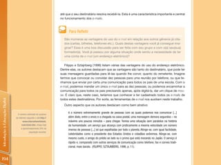 até que o seu destinatário resolva recebê-la. Esta é uma característica importante e central
                                                                      no funcionamento dos e-mails.



                                                                            Para Refletir
                                                                        São inúmeras as vantagens do uso do e-mail em relação aos outros gêneros já cita-
                                                                        dos (cartas, bilhetes, telefones etc.). Quais destas vantagens você já consegue ima-
                                                                        ginar? Essa é uma boa discussão para ser feita com seu grupo e com o(a) seu(sua)
                                                                        formador(a). Você já passou por alguma situação onde sentiu a necessidade de ter
                                                                        uma conta de e-mail (um endereço eletrônico)?

                                                                         Filippo e Sztajnberg (1996) listam várias das vantagens do uso do endereço eletrônico.
                                                                      Dentre elas, os autores destacam que as vantagens são tanto do destinatário, que pode ter
                                                                      suas mensagens guardadas para lê-las quando lhe convir, quanto do remetente. Imagine
                                                                      termos que convocar ou convidar dez pessoas para uma reunião por telefone, ou que te-
                                                                      nhamos que enviar por carta uma comunicação para todos os pais de uma escola. Com o
                                                                      e-mail, podemos mandar um único e-mail para as dez pessoas, ou podemos encaminhar a
                                                                      comunicação para todos os pais precisando apenas, após digitá-la, dar um clique de mou-
                                                                      se. É claro que, neste caso, teríamos que conhecer e ter cadastrado todos os e-mails de
                                                                      todos estes destinatários. Por sorte, as ferramentas de e-mail nos auxiliam neste trabalho.
Introdução à Educação Digital




                                                                        Outro aspecto que os autores destacam como bem atrativo

                                  O número estimado de usuários
                                                                           é o número extremamente grande de pessoas com as quais podemos nos comunicar [...]
                                da Internet, segundo o site http://        além disto, entre o envio e a chegada na caixa postal, uma mensagem demora segundos – no
                                        www.internetworldstats.            máximo uns poucos minutos – para chegar. Temos uma situação sem paralelos na história
                                      com/stats.htm, chega hoje            da humanidade: um serviço que alcança com praticamente a mesma velocidade um número
                                      a aproximadamente 24% da
                                                                           imenso de pessoas [...] só que espalhadas por todo o planeta. Atinge-se, com igual facilidade,
                                               população mundial.
                                                                           celebridades como o presidente dos Estados Unidos e cidadãos anônimos. Atinge-se, com
                                                                           mesmo custo, o amigo do prédio ao lado ou o primo que está morando no Japão. O serviço é
                                                                           rápido e, comparado com outros serviços de comunicação como telefone, fax e correio tradi-
                                                                           cional, mais barato. (FILIPPO; SZTAJNBERG, 1996, p. 11).



194
 