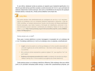E, por último, destacam ainda os autores um aspecto que é bastante significativo: é o
fato de que este serviço permite o acesso a outros recursos de Internet, que a princípio só
estavam disponíveis noutros serviços, tais como a transferência de arquivos de qualquer
formato (textos, músicas etc.). Ainda vamos detalhar como fazer isto.


      Saiba Mais
  Se quiser estudar mais detalhadamente as vantagens do uso do e-mail, recomen-
  damos um endereço com um conteúdo bastante organizado e relevante: o Site da
  ONG JurisWay, um projeto educacional, focado nos princípios de Responsabilidade
  Social avançada, cuja meta é apoiar a formação do trabalhador, promover o de-
  senvolvimento social e valorizar o sentimento de cidadania. Neste site há um curso
  sobre e-mail: http://www.jurisway.org.br/v2/cursoonline.asp?id_curso=556&id_
  titulo=7079&pagina=1



  Como enviar um e-mail?
  Para usar o correio eletrônico e enviar mensagens é necessário ter um endereço de
e-mail. O endereço eletrônico (e-mail) é um endereço único no planeta, constituído por:


     „   Login: nome de usuário ou conta que designa um único usuário associado ao
         provedor (agência de correio eletrônico) – não deve conter espaços, cedilhas
         ou acentos;




                                                                                              Unidade 6
     „   @: o símbolo arroba representa a palavra inglesa “at”, que significa “em” (al-
         gum lugar);
     „ Endereço da empresa provedora de e-mail: é o endereço do servidor que dispo-
       nibiliza o serviço de e-mail ao usuário (a sua agência de correio eletrônico).


   Cada pessoa possui um endereço eletrônico diferente. Este endereço deve ser obtido
junto a um provedor (empresa) deste serviço, e estes têm características próprias, por


                                                                                              195
 