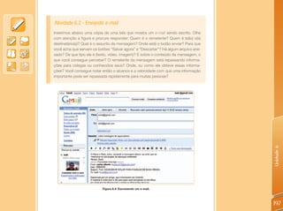 Atividade 6.2 - Enviando e-mail
Inserimos abaixo uma cópia de uma tela que mostra um e-mail sendo escrito. Olhe
com atenção a figura e procure responder: Quem é o remetente? Quem é (são) o(s)
destinatário(s)? Qual é o assunto da mensagem? Onde está o botão enviar? Para que
você acha que servem os botões “Salvar agora” e “Descartar”? Há algum arquivo ane-
xado? De que tipo ele é (texto, vídeo, imagem)? E sobre o conteúdo da mensagem, o
que você consegue perceber? O remetente da mensagem está repassando informa-
ções para colegas ou conhecidos seus? Onde, ou como ele obteve essas informa-
ções? Você consegue notar então o alcance e a velocidade com que uma informação
importante pode ser repassada rapidamente para muitas pessoas?




                                                                                     Unidade 6
                           Figura 6.4: Escrevendo um e-mail.




                                                                                     197
 