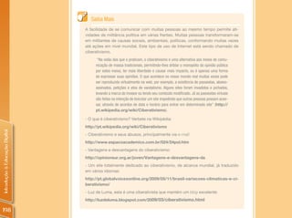 Saiba Mais
                                A facilidade de se comunicar com muitas pessoas ao mesmo tempo permite ati-
                                vidades de militância política em várias frentes. Muitas pessoas transformaram-se
                                em militantes de causas sociais, ambientais, políticas, conformando muitas vezes
                                até ações em nível mundial. Este tipo de uso de Internet está sendo chamado de
                                ciberativismo.
                                      “Na visão dos que o praticam, o ciberativismo é uma alternativa aos meios de comu-
                                     nicação de massa tradicionais, permitindo-lhes driblar o monopólio da opinião pública
                                     por estes meios, ter mais liberdade e causar mais impacto, ou é apenas uma forma
                                     de expressar suas opiniões. O que acontece no nosso mundo real muitas vezes pode
                                     ser reproduzido virtualmente na web, por exemplo, a existência de passeatas, abaixo-
                                     assinados, petições e atos de vandalismo. Alguns sites foram invadidos e pichados,
                                     levando a marca do invasor ou tendo seu conteúdo modificado. Já as passeatas virtuais
                                     são feitas na intenção de boicotar um site impedindo que outras pessoas possam aces-
                                     sar, através de acordos de data e horário para entrar em determinado site” (http://
                                     pt.wikipedia.org/wiki/Ciberativismo).

                                - O que é ciberativismo? Verbete na Wikipédia:
                                http://pt.wikipedia.org/wiki/Ciberativismo
Introdução à Educação Digital




                                - Ciberativismo e seus abusos, principalmente via e-mail:
                                http://www.espacoacademico.com.br/024/24pol.htm
                                - Vantagens e desvantagens do ciberativismo:
                                http://opinionsur.org.ar/joven/Vantagens-e-desvantagens-da
                                - Um site totalmente dedicado ao ciberativismo, de alcance mundial, já traduzido
                                em vários idiomas:
                                http://pt.globalvoicesonline.org/2009/05/11/brasil-variacoes-climaticas-e-ci-
                                berativismo/
                                - Luz de Luma, esta é uma ciberativista que mantém um blog excelente:
                                http://luzdeluma.blogspot.com/2009/03/ciberativismo.html

198
 