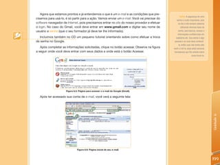 Agora que estamos prontos e já entendemos o que é um e-mail e as condições que pre-
                                                                                                     Senha: A segurança de uma
cisamos para usá-lo, é só partir para a ação. Vamos enviar um e-mail. Você vai precisar do       senha é muito importante, pois
software navegador de Internet, pois precisamos entrar no site do nosso provedor e efetuar         no dia-a-dia sempre estamos
o login. No caso do Gmail, você deve entrar em www.gmail.com e digitar seu nome de                    utilizando diversos tipos de
usuário e senha (que o seu formador já deve ter lhe informado).                                    senha, para bancos, acesso a
                                                                                                  informações confidenciais em
   Incluímos também no CD um pequeno tutorial orientando sobre como efetuar a troca             cadastros etc. Sua senha é algo
de senha no Google.                                                                           pessoal e só você deve conhecê-
                                                                                                   la, então caso não tenha sido
   Após completar as informações solicitadas, clique no botão acessar. Observe na figura     você a criá-la, peça ao(à) seu(sua)
a seguir onde você deve entrar com seus dados e onde está o botão Acessar.                    formador(a) que lhe oriente sobre
                                                                                                                    como trocá-la.




                     Figura 6.5: Página para acessar o e-mail do Google (Gmail).

  Após ter acessado sua conta de e-mail, você verá a seguinte tela:




                                                                                                                                     Unidade 6
                               Figura 6.6: Página inicial de seu e-mail.



                                                                                                                                     199
 