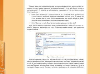 Observe a tela. Há muitas informações. No corpo da página, logo acima, no lado es-
                                querdo, você tem acesso aos outros serviços do Google (nº. 1). Do lado direito, você vê o
                                seu endereço (nº. 2). Voltando ao lado esquerdo, mais abaixo (nº. 3), você encontra dois
                                links importantes:
                                  „ O link “caixa de entrada” – como o nome diz, é o local onde ficam guardados os
                                    e-mails que você respondeu esperando para serem lidos. Na figura há apenas um
                                    e-mail recebido pelo Sr. João Silva, que foi enviado pela própria equipe do Gmail,
                                    dando as boas-vindas para o dono da conta recém-criada.
                                  „ O link “Escrever e-mail”. Esse também está simples de entender, não?
                                   Bom, por ora, basta que saibamos isto e já podemos enviar o nosso e-mail. Então va-
                                mos lá... Vá ao link “Escrever e-mail”. Você vai entrar numa tela similar à que aparece na
                                figura que segue.
Introdução à Educação Digital




                                                               Figura 6.7: Escrevendo um e-mail.

                                   Então, é só escrever o seu e-mail. Será que não ESQUECEMOS de nada? Ah sim, o ende-
                                reço do destinatário ou dos destinatários. Decida primeiro para quem você vai mandar seu
                                e-mail. Se não conhece nenhum endereço eletrônico ainda, que tal mandar para um colega
                                do grupo? Isso até seria bem legal, porque em seguida você poderá checar com ele se a
                                mensagem chegou mesmo. Comece a construir o seu bloquinho de endereços eletrônicos.


200
 