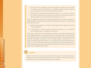 1. Enviar uma única mensagem para os dois colegas usando primeiro a opção
                                      Cc e depois opção Cco. Observem o resultado e discutam para checar se
                                      todos entenderam a diferença entre estas duas opções;
                                   2. Enviar agora, novamente para ambos os colegas, um e-mail com um arquivo
                                      em anexo. Escolha algum dos arquivos de texto que vocês já produziram, ou
                                      alguma imagem que vocês gostaram e baixaram da Internet;
                                 Agora os colegas que receberam as mensagens abrem suas contas e observam se
                                 estas chegaram corretamente. Não deixem de tentar abrir o arquivo em anexo para
                                 aprender como fazer.
                                   3. Agora um dos colegas que recebeu as mensagens deve responder a um dos
                                      e-mails recebidos;
                                   4. E, para finalizar, o mesmo colega, ao invés de responder ao e-mail recebido,
                                      vai encaminhar para um colega de outro grupo.
                                 Você e seu grupo tiveram muita dificuldade em realizar a atividade? Esperamos que
                                 não. Podemos celebrar o fato de termos mais um novo usuário de e-mail no planeta.
                                 Foi bastante tranquilo, não? Aproveite este recurso fantástico. Não esqueça de que
                                 qualquer computador conectado à Internet lhe dará acesso a sua conta de e-mail.
                                 Não se esqueça de usar sua conta de e-mail. Lembre que, apesar de parecido com a
Introdução à Educação Digital




                                 carta, o e-mail não vem bater à sua porta, você é quem deve regularmente abrir sua
                                 conta e checar sua caixa de entrada. Faça isso regularmente, pois ao não fazer, você
                                 deixa suas mensagens sem resposta.




                                   Lembrete
                                Quando você fornece seu endereço eletrônico para alguém, informe também qual a
                                frequência com que você acessa sua conta de e-mail, assim a pessoa pode ter uma
                                expectativa correta do tempo de espera pela sua resposta.



202
 