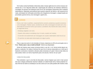 Há muitas outras facilidades oferecidas pelas nossas agências de correio (nossos ser-
vidores de e-mail). Algumas delas são: organização de cadernos de endereço eletrônico,
montagem de grupos de endereços para envio de mensagens frequentes para múltiplos
destinatários, respostas automáticas para quando estamos de férias e não queremos ler
nada, solicitação de notificação automática de chegada da mensagem, categorização por
prioridade quando temos uma mensagem urgente etc.



      Lembrete
   Como nem tudo é perfeito, ocasionalmente ocorrem problemas quando enviamos
   uma mensagem. Nestes casos, recebemos de volta a mensagem enviada com uma
   descrição do provável motivo que causou o problema. Na maioria dos casos, temos
   os seguintes erros:
   - Endereço digitado com erro;
   - Usuário não existe no endereço (login é outro, usuário se mudou);
   - O servidor de recebimento de mensagens do usuário destinatário está fora do ar;
   - O caminho na rede está interrompido em algum ponto.


    Para o caso de você vir a ter dúvidas no futuro, inserimos no CD uma animação com o
título “Como usar o seu e-mail no Gmail”. Está à sua disposição.
   Antes de finalizar essa nossa conversa sobre o uso de e-mail, temos ainda alguns as-




                                                                                            Unidade 6
pectos a salientar. Um deles é lembrar-lhe que há um serviço associado ao e-mail que é
bastante conhecido e bastante utilizado pelas empresas em geral: trata-se das listas de
discussões. Este é um tema importante para uma escola. Vamos ver por quê?


  Listas de discussão
  Para entender o que é uma lista de discussão, vamos imaginar que você e mais quinze
dos seus colegas professores resolvam debater um determinado tema. Vocês poderiam to-
dos informar-se sobre os endereços uns dos outros (um de vocês poderia até mandar a lista

                                                                                            203
 