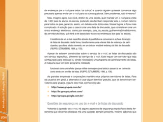 de endereços por e-mail para todos ‘os outros’) e quando alguém quisesse comunicar algo
                                precisaria apenas enviar um e-mail para os outros quatorze. Sem problemas, não é mesmo?
                                   Mas, imagine agora que você, diretor de uma escola, quer mandar um e-mail para a lista
                                de 1.367 pais de alunos da escola, podendo eles também responder este e-mail em retorno
                                para todos os pais, gerando, assim, um debate entre todos eles. Nossa! Agora já ficou mais
                                complicado. A solução para o caso é criar uma lista de discussão, que consiste em criar um
                                único endereço eletrônico, como por exemplo, pais_da_escola_guilherminaSilva@dominio.
                                do.servidor.de.listas, que terá a ele associado todos os endereços dos pais da escola.

                                      A existência de um e-mail específico através do qual todos se comunicam é a chave do serviço
                                      de listas de discussão: desta forma, transformamos uma extensa lista de endereços de parti-
                                      cipantes, que altera a todo momento, em um único e imutável endereço da lista de discussão.
                                      (FILIPPO; SZTAJNBERG, 1996, p. 155).

                                  Apesar de estarem construídas sobre o serviço de e-mail, as listas de discussão são
                                um serviço específico, diferente do serviço de e-mail. Este requer um servidor que seja
                                configurado para executá-lo, sendo necessário um programa de gerenciamento de listas.
                                A máquina que tem este programa instalado

                                      funcionará como um refletor (porque reflete mensagens para todos) e passará a ser conhecida
                                      como sendo um servidor de listas. (FILIPPO; SZTAJNBERG, 1996, p. 156).
Introdução à Educação Digital




                                   As grandes empresas e corporações mantêm seus próprios servidores de listas. Para
                                os usuários em geral, a alternativa é usar algum servidor gratuito, que se denominam ser-
                                vidores para grupos. Alguns dos mais conhecidos são:
                                  „    http://www.grupos.com.br/
                                  „ http://br.groups.yahoo.com/
                                  „ http://groups.google.com.br/


                                  Questões de segurança no uso do e-mail e de listas de discussão
                                  Voltando à questão do e-mail, há alguns aspectos de segurança específicos desta fer-
                                ramenta que devemos destacar. Há uma questão sempre presente, mesmo sabendo que

204
 