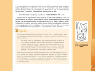 é crime a violação da correspondência alheia, como saber que, estando nossa mensagem
digital viajando por aí na rede Internet, não será ela interceptada e lida. Afinal, não temos
nenhum lacre que informe se a mensagem já foi aberta ou não. Não há mesmo como sa-
ber. A questão é confiar nos administradores dos servidores da rede.

     A Internet sempre teve na segurança um ponto fraco. (FILIPPO; SZTAJNBERG, 1996, p. 157).

   As pesquisas em segurança têm avançado muito. Quanto a esta questão de fundo, não
há muito a fazer. Há, contudo, outras questões para as quais podemos tomar precauções
efetivas. Elas são todas referentes ao recebimento dos Spams. Mas, o que é um SPAM?
São aquelas mensagens que recebemos sem desejar. Essas mensagens são usadas para
enviar propagandas, vírus ou, mais grave ainda, para enviar pornografia, ou mesmo para
lesar-nos tentando roubar nossos dados. É o que chamamos de lixo eletrônico.


      Saiba Mais
   Há algumas hipóteses acerca da origem do termo spam. A mais popular é que o
   termo seja a abreviatura de SPiced hAM, um presunto enlatado muito comum nos
   EUA e Inglaterra.
         “Este tipo de comida era considerado de baixa qualidade, desta forma, na década de
         70, um grupo de comediantes chamado Monty Python fez uma esquete satirizando            Figura 6.8: É para a lixeira
         a duvidosa qualidade do presunto. A esquete se passa em um restaurante, que ser-       de seu e-mail que você deve
                                                                                                 enviar os spams que vier a
         ve grandes quantidades de SPAM em todos os pratos, mesmo contra a vontade dos                    receber.
         fregueses. A partir de então, spam virou sinônimo de tudo que é enviado em grande
         quantidade e sem o consentimento do destinatário.” (CAMARGO, 2008).




                                                                                                                                Unidade 6
   Esse lixo é produzido porque muitas pessoas utilizam da maior vantagem do e-mail,
   o de mandar uma mesma mensagem para muitas pessoas. Há até um comércio
   na Internet de grandes listas de e-mails válidos, que algumas pessoas conseguem
   juntar. “Este tipo de mensagem causa muitos prejuízos e algumas fontes chegam
   a mencionar cifras bilionárias ao contabilizar os gastos com esta praga eletrônica.”
   (CAMARGO, 2008).




                                                                                                                                205
 
