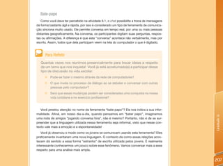 Bate-papo
   Como você deve ter percebido na atividade 6.1, o chat possibilita a troca de mensagens
de forma bastante ágil e rápida, por isso é considerado um tipo de ferramenta de comunica-
ção síncrona muito usado. Ele permite conversa em tempo real, por uma ou mais pessoas
distantes geograficamente. Na conversa, os participantes digitam suas perguntas, respos-
tas ou afirmações. A diferença é que esta “conversa” acontece não verbalmente, mas por
escrito. Assim, todos que dela participam veem na tela do computador o que é digitado.



      Para Refletir
   Quantas vezes nos reunimos presencialmente para trocar ideias a respeito
   de um tema que nos inquieta! Você já está acostumado(a) a participar desse
   tipo de discussão na vida escolar.
     „   Pode-se fazer o mesmo através da rede de computadores?
     „   O que muda no processo de diálogo ao se debater e conversar com outras
         pessoas pelo computador?
     „   Será que essas mudanças podem ser consideradas uma conquista na nossa
         vida cotidiana e no exercício profissional?


   Você prestou atenção no nome da ferramenta “bate-papo”? Ela nos indica a sua infor-
malidade. Afinal, em nosso dia-a-dia, quando pensamos em “bater papo”, imaginamos




                                                                                             Unidade 6
uma roda de amigos “jogando conversa fora”, não é mesmo? Portanto, não é de se sur-
preender que a linguagem utilizada nessa ferramenta seja informal, visto que nesse con-
texto vale mais a emoção e a espontaneidade!
   Você já observou o modo como os jovens se comunicam usando esta ferramenta? Eles
praticamente inventaram uma nova linguagem. O contexto de como essas relações acon-
tecem dá sentido a essa forma “estranha” de escrita utilizada pelos jovens. É realmente
interessante conhecermos um pouco sobre esse fenômeno. Vamos conversar mais a esse
respeito para uma análise mais ampla.


                                                                                             207
 