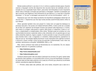 Muitas razões justificam o uso dos emoticons entre os usuários de bate-papos. Quando
usamos a linguagem escrita não dispomos dos recursos típicos da oralidade como en-
tonação de voz e expressão facial. Assim, para evitar mal-entendidos é muito importante
deixar clara a intenção e emoção que permeiam a mensagem. Também é necessário ser
ágil na escrita, pois digitamos mais lentamente do que falamos. E, é mais fácil e divertido
expressar “;-)” do que “a mensagem que escrevi tem um tom de brincadeira”, certo? :-))
   Esperamos que você não esteja duvidando da importância pedagógica desse tipo de
recurso! @ & :-) Esperamos que não haja muitas dúvidas (caraminholas) dando voltas na
sua cabeça!
   Afinal, aprender também rima com prazer! E o lúdico tem um papel de destaque no
processo educativo. De acordo com Gisele Schwartz (2004), o lúdico pode ser a ocasião          Figura 6.10: Na Internet é
                                                                                              possível encontrar diversos
de se lidar com aspectos da formação humana que passam pela segurança e o incerto,              modelos de emoticons.
pelo medo e a coragem, pela perda e o ganho, pelo prazer e o desprazer, o sério e o cô-
mico, a objetividade e a subjetividade, entre outros. Também pode se constituir em uma
oportunidade de ensinar a aprender sobre a vida, entendida com um grande jogo em que
estão presentes objetivos, regras e papéis. A autora percebe no jogo uma ponte possível
para transitar entre o real, o imaginário e o simbólico. Nesta perspectiva, apostamos na
ideia de que as “tecnologias digitais favorecem novas interações entre agentes humanos
e técnicos e fazem emergir novas formas de aprender fundamentadas muito mais nos
sentidos, sentimentos e emoções” (ASSMANN, 2005, p. 34).
   Mas, vamos conhecer mais sobre as ferramentas de chat existentes. Os sites abaixo
oferecem salas de chat gratuitas e públicas:
  „   http://chat.terra.com.br




                                                                                                                            Unidade 6
  „   http://www.clubeamizade.com/
  „ http://videochat.globo.com/
   Qualquer pessoa pode ir até uma delas e participar da conversa. Em geral, nestas salas
as pessoas usam apelidos, e é uma prática bem comum a troca de identidade. Comparan-
do essas salas de bate-papo públicas com a sala do e-Proinfo que utilizamos na atividade
anterior, percebemos algumas diferenças:
  „ Primeiro, estas salas são públicas, são como bares, enquanto que a sala do e-

                                                                                                                            209
 