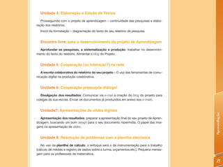 Unidade 4: Elaboração e Edição de Textos

   Prosseguindo com o projeto de aprendizagem – continuidade das pesquisas e elabo-
ração dos relatórios.
  Início da formatação – diagramação do texto do seu relatório de pesquisa.


  Encontro livre: para o desenvolvimento do projeto de Aprendizagem

  Aprofundar as pesquisas, a sistematização e produção: trabalhar no desenvolvi-
mento do texto do relatório. Alimentar o blog do Projeto.


  Unidade 5: Cooperação (ou interação?) na rede

   A escrita colaborativa do relatório do seu projeto – O uso das ferramentas de comu-
nicação digital na produção colaborativa.


  Unidade 6: Cooperação pressupõe diálogo!

   Divulgação dos resultados: Comunicar via e-mail a criação do blog do projeto para
colegas da sua escola. Enviar os documentos já produzidos em anexo aos e-mails.


  Unidade7: Apresentações de slides digitais




                                                                                         Apresentação
   Apresentação dos resultados: preparar a apresentação final do seu projeto de Apren-
dizagem, buscando um bom design para o seu documento hipermídia. O papel das ima-
gens na apresentação de slides.


  Unidade 8: Resolução de problemas com a planilha eletrônica

   No uso da planilha de cálculo, o enfoque será o da instrumentação para o trabalho
(cálculo de médias e registro de dados sobre a turma, orçamentos etc.). Pequena mensa-
gem para os professores de matemática.

                                                                                          21
 