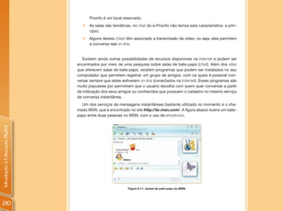 Proinfo é um local reservado;
                                  „ As salas são temáticas, no chat do e-Proinfo não temos esta característica a prin-
                                    cípio;
                                  „   Alguns destes chats têm associado a transmissão de vídeo, ou seja, eles permitem
                                      a conversa real on-line.


                                   Existem ainda outras possibilidades de recursos disponíveis na Internet e podem ser
                                encontrados por meio de uma pesquisa sobre salas de bate-papo (chat). Além dos sites
                                que oferecem salas de bate-papo, existem programas que podem ser instalados no seu
                                computador que permitem registrar um grupo de amigos, com os quais é possível con-
                                versar sempre que estes estiverem on-line (conectados na Internet). Esses programas são
                                muito populares por permitirem que o usuário escolha com quem quer conversar a partir
                                da indicação dos seus amigos ou conhecidos que possuem o cadastro no mesmo serviço
                                de conversa instantânea.
                                  Um dos serviços de mensagens instantâneas bastante utilizado no momento é o cha-
                                mado MSN, que é encontrado no site http://br.msn.com/. A figura abaixo ilustra um bate-
                                papo entre duas pessoas no MSN, com o uso de emoticons.
Introdução à Educação Digital




                                                           Figura 6.11: Janela de pate-papo do MSN.




210
 