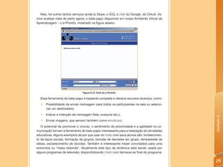 Mas, há outros tantos serviços ainda (o Skipe, o ICQ, o chat do Google, do Orkut). Va-
mos analisar mais de perto agora, o bate-papo disponível em nosso Ambiente Virtual de
Aprendizagem – o e-Proinfo, mostrado na figura abaixo.




                                Figura 6.12: Chat do e-Proinfo.

  Essa ferramenta de bate-papo é bastante completa e oferece recursos diversos, como:
  „ Possibilidade de enviar mensagem para todos os participantes na sala ou selecio-
    nar um destinatário;
  „ Indicar a intenção da mensagem (fala, sussurra etc.);




                                                                                           Unidade 6
  „ Enviar imagens, que servem também como emoticons.
   O potencial de promover o vínculo, o sentimento de proximidade e a agilidade na co-
municação tornam a ferramenta de bate-papo interessante para a realização de atividades
educativas. Alguns exemplos de por que usar os chats com seus alunos são: fortalecimen-
to de laços sociais, formação de grupos, tomada de decisões em grupo, tempestade de
ideias, esclarecimento de dúvidas. Também é interessante trazer convidados para uma
entrevista ou “mesa redonda”. Atualmente este tipo de dinâmica está sendo usada por
alguns programas de televisão, disponibilizando chats com famosos ao final do programa.

                                                                                           211
 