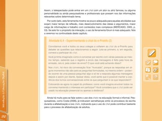 Assim, o telespectador pode entrar em um chat com um ator ou atriz famosa, ou alguma
                                personalidade ou ainda pesquisadores e profissionais que possam nos dar informações
                                relevantes sobre determinado tema.
                                   Por outro lado, esta ferramenta mostra-se pouco adequada para aquelas atividades que
                                exijam maior tempo de reflexão, mais desenvolvimento das ideias e argumentos, maior
                                carga de informações e trabalho com conteúdos mais complexos (MERCADO, 2005, p.
                                53). Se este for o propósito da interação, o uso da ferramenta fórum é mais adequado. Nós
                                a veremos na continuidade deste capítulo.


                                    Atividade 6.4 - Experimentando o chat do e-Proinfo (2)
                                    Convidamos você e todos os seus colegas a voltarem ao chat do e-Proinfo para
                                    debater as questões que relacionamos a seguir. Leia-as primeiro, e, em seguida,
                                    comece a participar do chat.
                                    Você já tinha imaginado como é conversar por escrito com várias pessoas ao mes-
                                    mo tempo, sabendo que o registro e envio das mensagens é feito pela hora da
                                    emissão, isto é, pela ordem de envio? O que você está achando disso?
                                    Nos chats, há risco da conversação ficar “truncada”, porque as respostas em al-
                                    guns momentos não são para as perguntas formuladas, na mesma ordem – poden-
Introdução à Educação Digital




                                    do ocorrer de uma pessoa perguntar algo e só ter a resposta algumas mensagens
                                    depois e assim por diante. Apesar disso, você sente que é possível manter a coe-
                                    rência dos turnos conversacionais entre os que perguntam e os que respondem?
                                    Colocando-se agora no papel do professor, como você imagina envolver todos na
                                    conversa mantendo o interesse em participar? Você considera que o chat pode ser
                                    usado na educação presencial ou apenas à distância?


                                   Ainda há muito para se falar sobre o uso dos chats na educação formal e informal. Pes-
                                quisadores, como Costa (2006), já indicaram semelhanças entre os processos de escrita
                                durante a alfabetização e nos chats, indicando que o uso do chat pode contribuir bastante
                                para o processo de alfabetização de adultos.



212
 