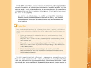 Corrêa (2007) nos lembra que o chat pode ser uma ferramenta poderosa para dar base
a projetos cooperativos de aprendizagem. Como ele reduz aspectos de gênero, raça, de-
ficiências físicas e status social dentre outros, ele diminui a assimetria da interação entre
minorias excluídas e/ou discriminadas com outros grupos. Um exemplo é o caso dos sur-
dos. Como diz Stumpf (2009),

     para os surdos o uso destas tecnologias é um novo fator que vem possibilitar-lhes a inclusão
     em muitas atividades de vida diária que antes não estavam ao seu alcance [...] Esta ferramenta
     possibilita aos surdos comunicarem- se a distância com seus pares, sem intermediários e em
     tempo instantâneo.


      Saiba Mais
   Para conhecer mais resultados de trabalhos que incluíram o uso dos chats com os
   surdos e com outras comunidades minoritárias, sugerimos a leitura dos seguintes
   textos:
     „ Língua de sinais: escrita dos surdos na Internet, texto de Marianne Rossi
       Stumpf disponível em:
       http://lsm.dei.uc.pt/ribie/docfiles/txt200372912213L%C3%ADngua%20
       de%20sinais.pdf
     „    Discussão on-line promovida pela Organização Indios-Online, no endereço:
          http://www.indiosonline.org.br/blogs/index.php?blog=11&p=2660&more
          =1&c=1&tb=1&pb=1




                                                                                                      Unidade 6
     „    Uso de chats em projetos de aprendizagem da escola fundamental:
          http://revistaescola.abril.com.br/historia/fundamentos/conheca-mun-
          do-carona-423158.shtml


   Um último aspecto importante a destacar é a segurança nas salas públicas de chat.
Visitar uma destas salas corresponde a entrar num ambiente com muitos desconhecidos.
Então além dos aspectos da segurança pessoal que já destacamos na Unidade 2 (sobre
não fornecer seus dados), destacamos ainda a importância de tomar cuidado quando for

                                                                                                      213
 