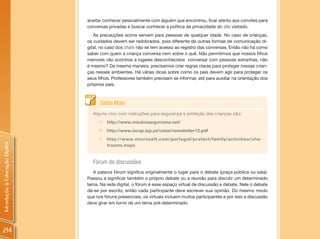 aceitar conhecer pessoalmente com alguém que encontrou, ficar atento aos convites para
                                conversas privadas e buscar conhecer a política de privacidade do site visitado.
                                   As precauções acima servem para pessoas de qualquer idade. No caso de crianças,
                                os cuidados devem ser redobrados, pois diferente de outras formas de comunicação di-
                                gital, no caso dos chats não se tem acesso ao registro das conversas. Então não há como
                                saber com quem a criança conversa nem sobre o quê. Não permitimos que nossos filhos
                                menores vão sozinhos a lugares desconhecidos conversar com pessoas estranhas, não
                                é mesmo? Da mesma maneira, precisamos criar regras claras para proteger nossas crian-
                                ças nesses ambientes. Há várias dicas sobre como os pais devem agir para proteger os
                                seus filhos. Professores também precisam se informar, até para auxiliar na orientação dos
                                próprios pais.



                                      Saiba Mais
                                  Alguns sites com instruções para segurança e proteção das crianças são:
                                     „   http://www.miudossegurosna.net/
                                     „ http://www.iscap.ipp.pt/ceise/newsletter12.pdf
                                     „ http://www.microsoft.com/portugal/protect/family/activities/cha-
Introdução à Educação Digital




                                       trooms.mspx


                                  Fórum de discussões
                                   A palavra fórum significa originalmente o lugar para o debate (praça pública ou sala).
                                Passou a significar também o próprio debate ou a reunião para discutir um determinado
                                tema. Na rede digital, o fórum é esse espaço virtual de discussão e debate. Nele o debate
                                dá-se por escrito, então cada participante deve escrever sua opinião. Do mesmo modo
                                que nos fóruns presenciais, os virtuais incluem muitos participantes e por isso a discussão
                                deve girar em torno de um tema pré-determinado.




214
 