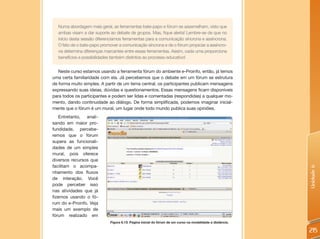 Numa abordagem mais geral, as ferramentas bate-papo e fórum se assemelham, visto que
  ambas visam a dar suporte ao debate de grupos. Mas, fique alerta! Lembre-se de que no
  início desta sessão diferenciamos ferramentas para a comunicação síncrona e assíncrona.
  O fato de o bate-papo promover a comunicação síncrona e de o fórum propiciar a assíncro-
  na determina diferenças marcantes entre essas ferramentas. Assim, cada uma proporciona
  benefícios e possibilidades também distintos ao processo educativo!


   Neste curso estamos usando a ferramenta fórum do ambiente e-Proinfo, então, já temos
uma certa familiaridade com ela. Já percebemos que o debate em um fórum se estrutura
de forma muito simples. A partir de um tema central, os participantes publicam mensagens
expressando suas ideias, dúvidas e questionamentos. Essas mensagens ficam disponíveis
para todos os participantes e podem ser lidas e comentadas (respondidas) a qualquer mo-
mento, dando continuidade ao diálogo. De forma simplificada, podemos imaginar inicial-
mente que o fórum é um mural, um lugar onde todo mundo publica suas opiniões.
    Entretanto, anali-
sando em maior pro-
fundidade, percebe-
remos que o fórum
supera as funcionali-
dades de um simples
mural, pois oferece
diversos recursos que
facilitam o acompa-




                                                                                                           Unidade 6
nhamento dos fluxos
de interação. Você
pode perceber isso
nas atividades que já
fizemos usando o fó-
rum do e-Proinfo. Veja
mais um exemplo de
fórum realizado em
                             Figura 6.13: Página inicial do fórum de um curso na modalidade a distância.

                                                                                                           215
 