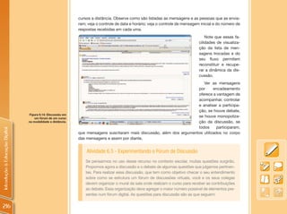 cursos a distância. Observe como são listadas as mensagens e as pessoas que as envia-
                                                             ram; veja o controle de data e horário; veja o controle de mensagem inicial e do número de
                                                             respostas recebidas em cada uma.
                                                                                                                                    Note que essas fa-
                                                                                                                                cilidades de visualiza-
                                                                                                                                ção da lista de men-
                                                                                                                                sagens trocadas e do
                                                                                                                                seu fluxo permitem
                                                                                                                                reconstituir e recupe-
                                                                                                                                rar a dinâmica da dis-
                                                                                                                                cussão.
                                                                                                                          Ver as mensagens
                                                                                                                       por      encadeamento
                                                                                                                       oferece a vantagem de
                                                                                                                       acompanhar, controlar
                                                                                                                       e analisar a participa-
                                                                                                                       ção, se houve debate,
                                Figura 6.14: Discussão em
                                    um fórum de um curso
                                                                                                                       se houve monopoliza-
                                na modalidade a distância.                                                             ção da discussão, se
                                                                                                                       todos      participaram,
Introdução à Educação Digital




                                                             que mensagens suscitaram mais discussão, além dos argumentos utilizados no corpo
                                                             das mensagens e assim por diante.


                                                                 Atividade 6.5 - Experimentando o Fórum de Discussão
                                                                 Se pensarmos no uso desse recurso no contexto escolar, muitas questões surgirão.
                                                                 Propomos agora a discussão e o debate de algumas questões que julgamos pertinen-
                                                                 tes. Para realizar essa discussão, que tem como objetivo checar o seu entendimento
                                                                 sobre como se estrutura um fórum de discussões virtuais, você e os seus colegas
                                                                 devem organizar o mural da sala onde realizam o curso para receber as contribuições
                                                                 ao debate. Essa organização deve agregar o maior número possível de elementos pre-
                                                                 sentes num fórum digital. As questões para discussão são as que seguem:


216
 