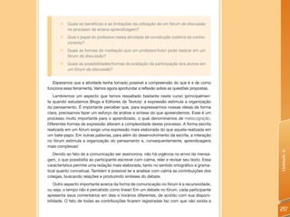 „   Quais os benefícios e as limitações da utilização de um fórum de discussão
           no processo de ensino-aprendizagem?
       „   Qual o papel do professor nessa atividade de construção coletiva do conhe-
           cimento?
       „   Quais as formas de mediação que um professor/tutor pode realizar em um
           fórum de discussão?
       „   Quais as possibilidades/formas de avaliação da participação dos alunos em
           um fórum de discussão?


   Esperamos que a atividade tenha tornado possível a compreensão do que é e de como
funciona essa ferramenta. Vamos agora aprofundar a reflexão sobre as questões propostas.
   Lembremos um aspecto que temos ressaltado bastante neste curso (principalmen-
te quando estudamos Blogs e Editores de Textos): a expressão estimula a organização
do pensamento. É importante perceber que, para expressarmos nossas ideias de forma
clara, precisamos fazer um esforço de análise e síntese do que apreendemos. Esse é um
processo muito importante para o aprendizado, o qual denominamos de metacognição.
Diferentes formas de expressão alteram a complexidade desse processo. A forma escrita
realizada em um fórum exige uma expressão mais elaborada do que aquela realizada em
um bate-papo. Em outras palavras, para além do desenvolvimento da escrita, a interação
no fórum estimula a organização do pensamento e, consequentemente, aprendizagens
mais complexas!




                                                                                             Unidade 6
   Devido ao fato de a comunicação ser assíncrona, não há urgência no envio da mensa-
gem, o que possibilita ao participante escrever com calma, reler e revisar seu texto. Essa
característica permite uma redação mais elaborada, tanto no sentido ortográfico e grama-
tical quanto conceitual. Também é possível ler e analisar com calma as contribuições dos
colegas, buscando relações e produzindo sínteses do debate.
    Outro aspecto importante acerca da forma de comunicação no fórum é a recursividade,
ou seja, o tempo não é percebido como linear! Em um debate no fórum, cada participante
apresenta seus comentários em dias e horários diferentes, de acordo com sua disponi-
bilidade. O fato de todas as contribuições ficarem registradas faz com que não exista a

                                                                                             217
 