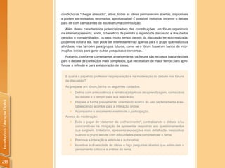 condição de “chegar atrasado”, afinal, todas as ideias permanecem abertas, disponíveis
                                e podem ser revisadas, retomadas, aprofundadas! É possível, inclusive, imprimir o debate
                                para ler com calma antes de escrever uma contribuição.
                                   Além dessa característica potencializadora das contribuições, um fórum organizado
                                na internet apresenta, ainda, o benefício de permitir o registro da discussão e dos dados
                                gerados e compartilhados, ou seja, muito tempo depois da discussão ter sido realizada,
                                podemos voltar a ela. Isso pode ser interessante não apenas para o grupo que realizou a
                                atividade, mas também para grupos futuros, como se o fórum fosse um banco de infor-
                                mações iniciais para gerar outras pesquisas e conversas.
                                   Portanto, conforme comentamos anteriormente, os fóruns são recursos bastante úteis
                                para o debate de conteúdos mais complexos, que necessitam de maior tempo para apro-
                                fundar a reflexão e para a elaboração de ideias.


                                  E qual é o papel do professor na preparação e na moderação do debate nos fóruns
                                  de discussão?
                                  Ao preparar um fórum, tenha os seguintes cuidados:
                                     „   Defina com antecedência a temática (objetivos de aprendizagem, conteúdos)
                                         do debate e o tempo para sua realização;
Introdução à Educação Digital




                                     „ Prepare a turma previamente, orientando acerca do uso da ferramenta e es-
                                       tabelecendo acordos para a interação online;
                                     „ Acompanhe o andamento e estimule a participação.
                                  Acerca da moderação:
                                     „ Evite o papel de “detentor do conhecimento”, centralizando o debate e/ou
                                       colocando-se na obrigação de apresentar respostas aos questionamentos
                                       que surgirem. Entretanto, apresente exposições mais detalhadas (respostas)
                                       quando o grupo estiver com dificuldades para compreender o tema;
                                     „ Promova a interação e estimule a autonomia;
                                     „ Incentive a diversidade de ideias e faça perguntas abertas que estimulem o
                                       pensamento crítico e a análise do tema;



218
 