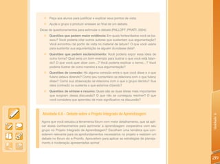 „   Peça aos alunos para justificar e explicar seus pontos de vista;
  „   Ajude o grupo a produzir sínteses ao final de um debate.
Dicas de questionamentos para estimular o debate (PALLOFF; PRATT, 2004):
  „   Questões que pedem maior evidência: Em quais fontes/dados você se ba-
      seou? Você poderia citar outros autores que sustentam sua argumentação?
      Você encontrou tal ponto de vista no material de leitura? O que você usaria
      para sustentar sua argumentação se alguém duvidasse dela?
  „   Questões que pedem esclarecimento: Você poderia expor essa ideia de
      outra forma? Qual seria um bom exemplo para ilustrar o que você está falan-
      do? O que você quer dizer com…? Você poderia explicar o termo…? Você
      poderia ilustrar de outra maneira a sua argumentação?
  „   Questões de conexão: Há alguma conexão entre o que você disse e o que
      fulano estava dizendo? Como seu comentário se relaciona com o que fulano
      disse? Como sua observação se relaciona com o que o grupo decidiu? Sua
      ideia contradiz ou sustenta o que estamos dizendo?
  „ Questões de síntese e resumo: Quais são as duas ideias mais importantes
    que surgiram dessa discussão? O que não se conseguiu resolver? O que
    você considera que aprendeu de mais significativo na discussão?



 Atividade 6.6 - Debate sobre o Projeto Integrado de Aprendizagem




                                                                                    Unidade 6
 Agora que você estudou a ferramenta fórum com maior detalhamento, que tal apli-
 car esses conhecimentos para aprimorar a aprendizagem cooperativa com seu
 grupo no Projeto Integrado de Aprendizagem? Escolham uma temática que con-
 siderem relevante para os aprofundamentos necessários no projeto e realizem um
 debate no fórum do e-Proinfo. Aproveitem para aplicar as estratégias de planeja-
 mento e moderação apresentadas acima!




                                                                                    219
 