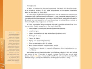 Redes Sociais
                                                                           No Brasil, as redes sociais cresceram rapidamente nos últimos anos devido ao suces-
                                                                        so de um site em especial – o Orkut. Você, provavelmente, já ouviu alguém comentando
                                                                        sobre ter uma página no Orkut, certo?
                                                                            De forma ampla, Boyd e Ellison (2007) definem os sites de redes sociais como serviços
                                                                        baseados na web que possibilitam a uma pessoa: (1) criar no sistema, de forma pública ou
                                                                        com algumas restrições de acesso, um conjunto de informações que a descrevem (perfil);
                                                                        (2) articular uma lista de usuários com quem deseja estar conectada; (3) ver e explorar as
                                                                        listas de relações de outras pessoas do sistema.
                                                                           No Orkut, são diversas as funcionalidades divertidas e interessantes visando ao forta-
                                                                        lecimento dos vínculos sociais. Dentre elas, as principais são:
                                                                          „ Perfil com foto e informações pessoais, profissionais e sociais;
                                                                          „ Lista de amigos;
                                       “Em informática, avatar é a
                                                                          „ Espaço onde membros da rede podem deixar recados (scraps);
                                      representação gráfica de um
                                    utilizador em realidade virtual.      „ Publicação de fotos;
                                      De acordo com a tecnologia,
                                 pode variar desde um sofisticado         „   Partilha de vídeos;
                                       modelo 3D até uma simples
                                                                          „   Espaço para escrever depoimentos;
Introdução à Educação Digital




                                        imagem. São normalmente
                                     pequenos, aproximadamente            „   Aviso de data de aniversário de amigos;
                                   100 px de altura por 100 px de
                                    largura, para que não ocupem          „   Aviso sobre atualizações nas páginas dos amigos;
                                  demasiado espaço na interface,
                                                                          „   Possibilidade de ingressar em grupos de debate sobre determinados assuntos (co-
                                      deixando espaço livre para a
                                                                              munidades).
                                função principal do site, programa
                                       ou jogo que se está a usar.”         Além desses recursos, vários outros são continuamente criados no Orkut para agradar
                                 Fonte: AVATAR (realidade virtual).     aos adeptos do site. Por exemplo, foi lançado o recurso BuddyPoke, que permita que a
                                     In: WIKIPEDIA: a enciclopédia      pessoa crie um avatar e que interaja de diferentes formas com os avatares de amigos. Na
                                      livre. Disponível em: <http://    ilustração a seguir, vemos um avatar dando um “abraço de urso” em sua amiga.
                                    pt.wikipedia.org/wiki/Avatar_
                                 (realidade_virtual)>. Acesso em:
                                                         1 jul. 2009.



220
 