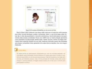 Figura 6.15: Os avatares do BuddyPoke, um dos recursos do Orkut.

   Boyd e Ellison (2007) destacam que essas redes costumam se estruturar entre pessoas
que já têm vínculos (familiares, amigos, conhecidos). Assim, o que torna essas redes úni-
cas não é o fato de possibilitarem o encontro de estranhos, mas de articularem e tornarem
visíveis redes sociais já existentes. Dwyer et al. (2007) vão na mesma direção apontando
como propósitos de estruturação dessas redes: manter vínculos; manter os amigos infor-
mados sobre aspectos diversos de sua vida; manter-se informado acerca das atividades
dos amigos; compartilhar fotos; apresentar uma vasta rede de relações; criar uma imagem
idealizada.




                                                                                            Unidade 6
      Saiba Mais
  As redes sociais se estruturaram inicialmente por meio de convites pessoais, em
  que alguém que já estivesse inscrito indicava um amigo para entrar na rede e o sis-
  tema enviava então um convite para essa pessoa. Hoje já é possível a inscrição sem
  convite, por interesse próprio, mas a forma principal de inclusão nessa rede social
  ainda é o convite pessoal. A imagem abaixo ilustra um e-mail com o convite para
  participação no Orkut.


                                                                                            221
 