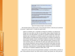 Figura 6.16: Convite para integrar a rede social Orkut.

                                    Nos estudos sobre as redes sociais, chama atenção também a ideia de que as pessoas
                                ali buscam “capital social”. A noção de capital social

                                     poderia ser entendida como: a capacidade de interação dos indivíduos, seu potencial para
                                     interagir com os que estão a sua volta, com seus parentes, amigos, colegas de trabalho, mas
Introdução à Educação Digital




                                     também com os que estão distantes e que podem ser acessados remotamente. Capital social
                                     significaria aqui a capacidade de os indivíduos produzirem suas próprias redes, suas comu-
                                     nidades pessoais. Na sociedade atual, parece que tudo pode ser analisado na perspectiva de
                                     valor econômico agregado, inclusive a quantidade de relações de uma pessoa. Ora, as relações
                                     sociais passam a ser percebidas como um ‘capital’ justamente quando o processo de cresci-
                                     mento econômico passa a ser determinado não apenas pelo capital natural (recursos natu-
                                     rais), produzido (infraestrutura e bens de consumo) e pelo financeiro. Além desses, seria ainda
                                     preciso determinar o modo como os atores econômicos interagem e se organizam para gerar
                                     crescimento e desenvolvimento. A compreensão dessas interações passa a ser considerada
                                     como riqueza a ser explorada, capitalizada. (COSTA, 2005, p. 239).

                                  Dessa forma, além da busca de popularidade e prestígio no sentido afetivo, percebe-se
                                que muitas pessoas buscam nas redes sociais contatos que possam ser úteis para pro-

222
 
