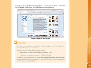 moção pessoal e/ou de determinados produtos e serviços. Assim, observa-se também a
criação de perfis institucionais, inclusive de escolas. Veja o exemplo:




                          Figura 6.17: Perfil de uma escola no Orkut.




     Saiba Mais
  Dois vídeos com reportagens sobre redes sociais e seu papel na comunicação inter-




                                                                                       Unidade 6
  pessoal estão disponíveis no Youtube:
  - Especial Orkut – Programa Olhar Digital RedeTV
     „ http://www.youtube.com/watch?v=rWuWBv2DCA0
     „   http://www.youtube.com/watch?v=93_azOdPuDM
  - Videoclipe do blog Redes Sociais News (http://redessociaisnews.blogspot.com)
  que traz uma interessante matéria sobre o fenômeno das redes sociais, postada pelo
  site Olhar Digital no dia 02/03/09.


                                                                                       223
 