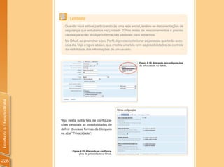 Lembrete
                                  Quando você estiver participando de uma rede social, lembre-se das orientações de
                                  segurança que estudamos na Unidade 2! Nas redes de relacionamentos é preciso
                                  cautela para não divulgar informações pessoais para estranhos.
                                  No Orkut, ao preencher o seu Perfil, é preciso selecionar as pessoas que terão aces-
                                  so a ele. Veja a figura abaixo, que mostra uma tela com as possibilidades de controle
                                  da visibilidade das informações de um usuário.



                                                                                       Figura 6.19: Alterando as configurações
                                                                                       de privacidade no Orkut.
Introdução à Educação Digital




                                Veja nesta outra tela de configura-
                                ções pessoais as possibilidades de
                                definir diversas formas de bloqueio
                                na aba “Privacidade”.




                                       Figura 6.20: Alterando as configura-
                                             ções de privacidade no Orkut.


226
 