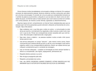 Etiqueta na rede (netiqueta)

   Vimos diversos modos de estabelecer comunicação e diálogo na Internet. Em qualquer
processo de relacionamento pessoal, devemos observar normas e protocolos que zelam
por uma boa comunicação. O conceito de netiqueta pode ser compreendido tomando-se
o sentido da palavra ao pé da letra: a etiqueta no uso da rede (net). Assim como em ativi-
dades de grupo, na Internet cada um deve sempre usar o bom senso ao entrar em contato
com outras pessoas, de maneira a evitar ofensas, agressões ou desentendimentos.
   Algumas regras de bom comportamento na Internet foram estabelecidas para que as
pessoas ajam de forma apropriada quando estiverem utilizando as ferramentas de comu-
nicação. Veja a lista abaixo:
  „ Seja cuidadoso com o que fala para e sobre os outros – a comunicação na rede
    dá-se por escrito e normalmente fica registrada, então é preciso cuidar muito mais
    com o que se diz. Pense nas consequências sociais causadas pelo que você es-
    creve. Boa educação e diplomacia são a regra geral.
  „ Seja claro, breve e objetivo – as pessoas recebem muitos e-mails e têm pouco
    tempo para ler tudo.
  „ Use termos adequados no campo “assunto” - pelo mesmo motivo acima. Assim
    você permite que a pessoa decida se quer ou não ler a sua mensagem e até mesmo
    organiza melhor a sua correspondência eletrônica. Devem ser usados termos que
    indiquem corretamente qual é o conteúdo da mensagem.
  „   Use um formato adequado – cuidados na formatação do texto sempre facilitam a




                                                                                             Unidade 6
      leitura e a compreensão. Use negrito, espaçamento, alinhamento etc.
  „   Respeite direitos autorais (copyright).
  „   Não divulgue propaganda pela rede.
  „   Respeite a privacidade dos outros.
  „   Fale, não GRITE! ESCREVER USANDO SOMENTE LETRAS MAIÚSCULAS FAZ
      IMAGINAR QUE O AUTOR ESTÁ FALANDO EM VOZ ALTA OU GRITANDO.


                                                                                             227
 