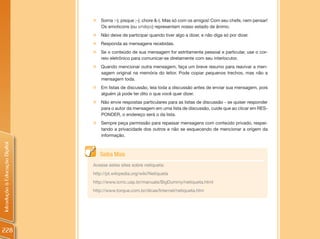 „   Sorria :-); pisque ;-); chore &-(. Mas só com os amigos! Com seu chefe, nem pensar!
                                    Os emoticons (ou smileys) representam nosso estado de ânimo.
                                „   Não deixe de participar quando tiver algo a dizer, e não diga só por dizer.
                                „   Responda as mensagens recebidas.
                                „   Se o conteúdo de sua mensagem for estritamente pessoal e particular, use o cor-
                                    reio eletrônico para comunicar-se diretamente com seu interlocutor.
                                „ Quando mencionar outra mensagem, faça um breve resumo para reavivar a men-
                                  sagem original na memória do leitor. Pode copiar pequenos trechos, mas não a
                                  mensagem toda.
                                „   Em listas de discussão, leia toda a discussão antes de enviar sua mensagem, pois
                                    alguém já pode ter dito o que você quer dizer.
                                „   Não envie respostas particulares para as listas de discussão - se quiser responder
                                    para o autor da mensagem em uma lista de discussão, cuide que ao clicar em RES-
                                    PONDER, o endereço será o da lista.
                                „   Sempre peça permissão para repassar mensagens com conteúdo privado, respei-
                                    tando a privacidade dos outros e não se esquecendo de mencionar a origem da
                                    informação.
Introdução à Educação Digital




                                    Saiba Mais
                                Acesse estes sites sobre netiqueta:
                                http://pt.wikipedia.org/wiki/Netiqueta
                                http://www.icmc.usp.br/manuals/BigDummy/netiqueta.html
                                http://www.torque.com.br/dicas/Internet/netiqueta.htm




228
 