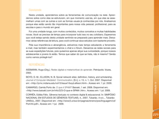Concluindo
  Nesta unidade, aprendemos sobre as ferramentas de comunicação na rede. Apren-
demos sobre como elas se estruturam, em que momento usá-las, em que elas se asse-
melham umas com as outras e com as formas usuais já conhecidas por nós. Analisamos
porque elas estão sendo tão importantes para nossa vida pessoal, profissional, para as
escolas e para o mundo em geral.
  Foi uma unidade longa, com muitos conteúdos, muitos conceitos e muitas habilidades
novas. Você vai precisar de tempo para incorporar tudo isso no seu cotidiano. Esperamos
que você esteja saindo desta unidade sentindo-se preparado para aprender mais. Deixa-
mos várias referências de leitura, para você continuar seus estudos com bastante proveito.
   Pela sua importância e abrangência, estivemos mais tempo estudando a ferramenta
e-mail, mas também experimentamos o chat e o fórum. Deixamos as redes sociais para
as suas expedições futuras, pois quisemos apenas atiçar sua curiosidade, porque nossos
adolescentes e jovens lá estão. Temos que saber do que se trata, não é mesmo? Senão
como vamos protegê-los?


  REFERêNCIAS
ASSMANN, Hugo (Org.). Redes digitais e metamorfose do aprender. Petrópolis: Vozes,
2005.
BOYD, D. M.; ELLISON, N. B. Social network sites: definition, history, and scholarship.
Journal of Computer-Mediated Communication, [S.l.], v. 13, n. 1, Oct. 2007. Disponível
em: <http://jcmc.indiana.edu/vol13/issue1/boyd.ellison.html>. Acesso em: 1 jul. 2009.




                                                                                             Unidade 6
CAMARGO, Camila Porto de. O que é SPAM? Baixaki, 1 set. 2008. Disponível em:
<http://www.baixaki.com.br/info/223-O-que-e-SPAM-.htm>. Acesso em: 1 jul. 2009.
CORRÊA, Ediléa Félix. Gêneros textuais no contexto digital & educacional. In: SIMPÓSIO
NACIONAL EM ESTUDOS DE GÊNEROS TEXTUAIS, 4., 2007, Tubarão. Anais... Tubarão:
UNISUL, 2007. Disponível em: <http://www3.unisul.br/paginas/ensino/pos/linguagem/cd/
Port/44.pdf>. Acesso em: 1 jul. 2009.



                                                                                             229
 