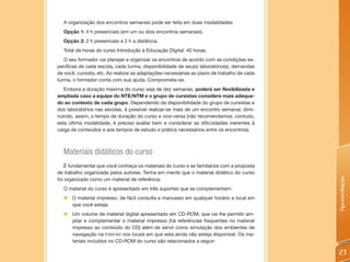 A organização dos encontros semanais pode ser feita em duas modalidades:
  Opção 1: 4 h presenciais (em um ou dois encontros semanais).
  Opção 2: 2 h presenciais e 2 h a distância.
  Total de horas do curso Introdução à Educação Digital: 40 horas.
   O seu formador vai planejar e organizar os encontros de acordo com as condições es-
pecíficas de cada escola, cada turma, disponibilidade de seu(s) laboratório(s), demandas
de você, cursista, etc. Ao realizar as adaptações necessárias ao plano de trabalho de cada
turma, o formador conta com sua ajuda. Comprometa-se.
   Embora a duração máxima do curso seja de dez semanas, poderá ser flexibilizada e
ampliada caso a equipe do NTE/NTM e o grupo de cursistas considere mais adequa-
do ao contexto de cada grupo. Dependendo da disponibilidade do grupo de cursistas e
dos laboratórios nas escolas, é possível realizar-se mais de um encontro semanal, dimi-
nuindo, assim, o tempo de duração do curso e vice-versa (não recomendamos, contudo,
esta última modalidade, é preciso avaliar bem e considerar as dificuldades inerentes à
carga de conteúdos e aos tempos de estudo e prática necessários entre os encontros).



  Materiais didáticos do curso
    É fundamental que você conheça os materiais do curso e se familiarize com a proposta
de trabalho organizada pelos autores. Tenha em mente que o material didático do curso




                                                                                             Apresentação
foi organizado como um material de referência.
  O material do curso é apresentado em três suportes que se complementam:
  „ O material impresso, de fácil consulta e manuseio em qualquer horário e local em
    que você esteja;
  „ Um volume de material digital apresentado em CD-ROM, que vai lhe permitir am-
    pliar e complementar o material impresso (há referências frequentes no material
    impresso ao conteúdo do CD) além de servir como simulação dos ambientes de
    navegação na Internet nos locais em que esta ainda não esteja disponível. Os ma-
    teriais incluídos no CD-ROM do curso são relacionados a seguir:

                                                                                             23
 