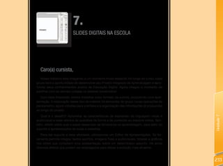 7.
                          SLIDES DIGITAIS NA ESCOLA




  Caro(a) cursista,
   Nosso trabalho está chegando a um momento muito especial! Ao longo do curso, cada
grupo teve a oportunidade de desenvolver seu Projeto Integrado de Aprendizagem e apro-
fundar seus conhecimentos acerca da Educação Digital. Agora chegou o momento de
partilhar com os demais colegas os saberes construídos!
   Com essa finalidade, iremos trabalhar outro formato de autoria, produzindo uma apre-
sentação. A elaboração desse tipo de material irá demandar do grupo novas operações de
pensamento, agora voltadas para a síntese e a organização das informações já produzidas
ao longo do projeto.
  Qual é o desafio? Aproveitar as características de expressão da linguagem visual e




                                                                                             Unidade 7
audiovisual e estar atentos às questões de forma e de conteúdo ao elaborar slides. Tam-
bém, refletir sobre qual o papel desse tipo de ferramenta na aprendizagem, para além do
suporte a apresentações de aulas e palestras.
   Para dar suporte a essa atividade, utilizaremos um Editor de Apresentações. Tal fer-
ramenta permite integrar textos escritos, imagens fixas e audiovisuais, tabelas e gráficos
nos slides que compõem uma apresentação sobre um determinado assunto. Há ainda
diversos efeitos que podem ser empregados para deixar a exibição mais atraente.



                                                                                             233
 