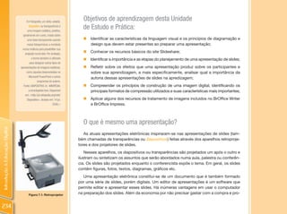 Em fotografia, um slide, eslaide,
                                                                            Objetivos de aprendizagem desta Unidade
                                       diapositivo ou transparência é
                                      uma imagem estática, positiva,
                                                                            de Estudo e Prática:
                                  geralmente em cores, criada sobre
                                      uma base transparente usando          „   Identificar as características da linguagem visual e os princípios de diagramação e
                                      meios fotoquímicos, e montada             design que devem estar presentes ao preparar uma apresentação;
                                 numa moldura para possibilitar sua
                                    projeção numa tela. Por analogia,
                                                                            „   Conhecer os recursos básicos do site Slideshare;
                                          o termo também é utilizado        „ Identificar a importância e as etapas do planejamento de uma apresentação de slides;
                                        para designar outros tipos de
                                apresentações de imagens estáticas,         „   Refletir sobre os efeitos que uma apresentação produz sobre os participantes e
                                     como aquelas desenvolvidas no              sobre sua aprendizagem, e mais especificamente, analisar qual a importância da
                                       Microsoft PowerPoint e outros            autoria dessas apresentações de slides na apredizagem;
                                                programas de autoria.
                                  Fonte: DIAPOSITIVO. In: WIKIPÉDIA:        „ Compreender os princípios de construção de uma imagem digital, identificando os
                                       a enciclopédia livre. Disponível       principais formatos de compressão utilizados e suas características mais importantes;
                                    em: <http://pt.wikipedia.org/wiki/
                                      Diapositivo>. Acesso em: 14 jul.      „ Aplicar alguns dos recursos de tratamento de imagens incluídos no BrOffice Writer
                                                                2009.>        e BrOffice Impress.



                                                                            O que é mesmo uma apresentação?
Introdução à Educação Digital




                                                                             As atuais apresentações eletrônicas inspiraram-se nas apresentações de slides (tam-
                                                                          bém chamadas de transparências ou diapositivos) feitas através dos aparelhos retroproje-
                                                                          tores e dos projetores de slides.
                                                                              Nesses aparelhos, os diapositivos ou transparências são projetados um após o outro e
                                                                          ilustram ou sintetizam os assuntos que serão abordados numa aula, palestra ou conferên-
                                                                          cia. Os slides são projetados enquanto o conferencista expõe o tema. Em geral, os slides
                                                                          contêm figuras, fotos, textos, diagramas, gráficos etc.
                                                                             Uma apresentação eletrônica constitui-se de um documento que é também formado
                                                                          por uma série de slides, porém digitais. Um editor de apresentações é um software que
                                                                          permite editar e apresentar esses slides. Há inúmeras vantagens em usar o computador
                                       Figura 7.1: Retroprojetor
                                                                          na preparação dos slides. Além da economia por não precisar gastar com a compra e pro-


234
 