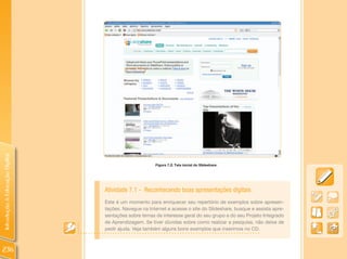 Introdução à Educação Digital




                                                      Figura 7.2: Tela inicial do Slideshare.




                                Atividade 7.1 - Reconhecendo boas apresentações digitais
                                Este é um momento para enriquecer seu repertório de exemplos sobre apresen-
                                tações. Navegue na Internet e acesse o site do Slideshare, busque e assista apre-
                                sentações sobre temas de interesse geral do seu grupo e do seu Projeto Integrado
                                de Aprendizagem. Se tiver dúvidas sobre como realizar a pesquisa, não deixe de
                                pedir ajuda. Veja também alguns bons exemplos que inserimos no CD.



236
 