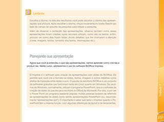 Lembrete

  Escolha o idioma: na tela dos resultados você pode escolher o idioma das apresen-
  tações que procura. Após escolher o idioma, clique novamente no botão Search (ao
  lado do campo do assunto da pesquisa) para refazer a pesquisa.
  Além de observar o conteúdo das apresentações, observe também como essas
  apresentações foram criadas, quais recursos utilizam, como são os textos, enfim,
  procure ver como elas foram feitas. Anote detalhes que lhe chamarem a atenção
  (cores, imagens, textos, tamanho dos textos, informações etc.).




  Planejando sua apresentação
   Agora que você já entendeu o que são apresentações, vamos aprender como criá-las e
produzi-las. Neste curso, adotaremos o uso do software BrOffice Impress.


  O Impress é o software para criação de apresentações com slides do BrOffice. Ele
  permite que você crie e formate os slides, textos, imagens e outros detalhes como
  efeitos de transição entre slides e som. O pacote de escritório BrOffice é um conjunto
  de softwares gratuitos que funcionam tanto em Linux quanto em Windows. Os usuá-




                                                                                             Unidade 7
  rios do Windows, normalmente, utilizam o programa PowerPoint, que é o software de
  criação de slides do pacote para escritório (o Office) da Microsoft. Por isso, e por ser
  o Power Point um programa bastante popular, muitas pessoas acabam se referindo
  às apresentações de slides como sendo apresentações PowerPoint (ou, resumida-
  mente “apresentações ppt”). O importante é saber que tanto o Impress quanto o Po-
  werPoint têm a mesma função, com algumas diferenças de layout e de ferramentas.




                                                                                             237
 