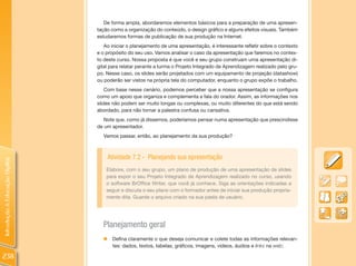 De forma ampla, abordaremos elementos básicos para a preparação de uma apresen-
                                tação como a organização do conteúdo, o design gráfico e alguns efeitos visuais. Também
                                estudaremos formas de publicação de sua produção na Internet.
                                   Ao iniciar o planejamento de uma apresentação, é interessante refletir sobre o contexto
                                e o propósito do seu uso. Vamos analisar o caso da apresentação que faremos no contex-
                                to deste curso. Nossa proposta é que você e seu grupo construam uma apresentação di-
                                gital para relatar perante a turma o Projeto Integrado de Aprendizagem realizado pelo gru-
                                po. Nesse caso, os slides serão projetados com um equipamento de projeção (datashow)
                                ou poderão ser vistos na própria tela do computador, enquanto o grupo expõe o trabalho.
                                    Com base nesse cenário, podemos perceber que a nossa apresentação se configura
                                como um apoio que organiza e complementa a fala do orador. Assim, as informações nos
                                slides não podem ser muito longas ou complexas, ou muito diferentes do que está sendo
                                abordado, para não tornar a palestra confusa ou cansativa.
                                   Note que, como já dissemos, poderíamos pensar numa apresentação que prescindisse
                                de um apresentador.
                                  Vamos passar, então, ao planejamento da sua produção?



                                      Atividade 7.2 - Planejando sua apresentação
Introdução à Educação Digital




                                    Elabore, com o seu grupo, um plano de produção de uma apresentação de slides
                                    para expor o seu Projeto Integrado de Aprendizagem realizado no curso, usando
                                    o software BrOffice Writer, que você já conhece. Siga as orientações indicadas a
                                    seguir e discuta o seu plano com o formador antes de iniciar sua produção propria-
                                    mente dita. Guarde o arquivo criado na sua pasta de usuário.




                                  Planejamento geral
                                  „    Defina claramente o que deseja comunicar e colete todas as informações relevan-
                                       tes: dados, textos, tabelas, gráficos, imagens, vídeos, áudios e links na web;

238
 