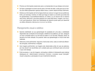 „   Priorize as informações essenciais para a compreensão do que deseja comunicar;
„ Ao fazer a passagem do texto escrito para o formato de slide, cuide para que os tex-
  tos dos slides apresentem apenas ideias-chave, a serem desenvolvidas oralmente;
„   Ordene as informações de forma lógica (tente se colocar no lugar de sua audiência).
    Evite, por exemplo, mostrar um slide que traga um dado ou conceito que ainda não
    foi apresentado. É aconselhável elaborar um roteiro, ou um resumo de no máximo
    seis linhas, definindo o que deve aparecer em cada slide (texto, imagem, som etc.),
    e em qual sequência. Quem tem habilidades de desenho pode optar por desenhar
    os slides utilizando a técnica do storyboard ou tirinha.



Planejamento visual e estético
„ Garanta visibilidade: se sua apresentação for projetada em uma sala, a visibilidade
  dependerá das condições de iluminação e distância da audiência. por isso, assegure
  um bom contraste entre a cor de fundo do slide e a cor da fonte. Atenção, ainda, ao
  tamanho de fonte utilizada. Se possível, teste sua apresentação no local onde será
  realizada.
„ Selecione cores pertinentes: segundo a teoria das cores, cada cor estimula diferen-
  tes emoções, sentimentos e reações;
„ Use imagens pertinentes: as imagens são observadas antes do que as palavras,
  por isso devem ser escolhidas com cuidado para que contribuam para comunicar
  o que você deseja;




                                                                                          Unidade 7
„   Evite excessos: o uso de imagens, animações e efeitos é interessante para realizar
    destaques em determinados momentos. Contudo, o excesso causa “poluição”
    visual e prejudica a percepção do que é realmente relevante.




                                                                                          239
 