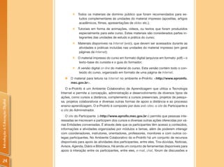 „   Todos os materiais de domínio público que foram recomendados para es-
                                             tudos complementares às unidades do material impresso (apostilas, artigos
                                             acadêmicos, filmes, apresentações de slides etc.);
                                        „   Tutoriais em forma de animações, vídeos, ou textos que foram produzidos
                                             especialmente para este curso. Estes materiais são considerados partes in-
                                             tegrantes das unidades de estudo e prática do curso;
                                        „   Materiais disponíveis na Internet (web), que devem ser acessados durante as
                                            atividades e práticas incluídas nas unidades do material impresso (em geral
                                            páginas da Internet);
                                        „   O material impresso do curso em formato digital (arquivos em formato .pdf) – o
                                            texto-base do cursista e o guia do formador;
                                        „   A versão digital on-line do material do curso. Esta versão contém todo o con-
                                            teúdo do curso, organizado em formato de uma página de Internet.
                                  „ O material para leitura na Internet no ambiente e-ProInfo: <http://www.eproinfo.
                                    mec.gov.br>.
                                   O e-ProInfo é um Ambiente Colaborativo de Aprendizagem que utiliza a Tecnologia
                                Internet e permite a concepção, administração e desenvolvimento de diversos tipos de
                                ações, como cursos a distância, complemento a cursos presenciais, projetos de pesqui-
Introdução à Educação Digital




                                sa, projetos colaborativos e diversas outras formas de apoio a distância e ao processo
                                ensino-aprendizagem. O e-ProInfo é composto por dois web sites: o site do Participante e
                                o site do Administrador.
                                   O site do Participante (<http://www.eproifo.mec.gov.br>) permite que pessoas inte-
                                ressadas se inscrevam e participem dos cursos e diversas outras ações oferecidas por vá-
                                rias Entidades conveniadas. É através dele que os participantes têm acesso a conteúdos,
                                informações e atividades organizadas por módulos e temas, além de poderem interagir
                                com coordenadores, instrutores, orientadores, professores, monitores e com outros co-
                                legas participantes. No Ambiente Colaborativo do e-ProInfo há um conjunto de recursos
                                disponíveis para apoio às atividades dos participantes, entre eles, Tira-dúvidas, Notícias,
                                Avisos, Agenda, Diário e Biblioteca. Há ainda um conjunto de ferramentas disponíveis para
                                apoio à interação entre os participantes, entre eles, e-mail, chat, fórum de discussões e


  24
 