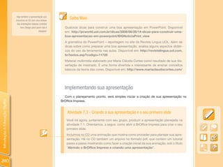 Veja também a apresentação que
                                incluimos no CD com uma síntese
                                                                          Saiba Mais
                                 das orientações básicas contidas
                                     livro design para quem não é      Quatorze dicas para construir uma boa apresentação em PowerPoint. Disponível
                                                         designer.     em: http://pcworld.uol.com.br/dicas/2008/08/28/14-dicas-para-construir-uma-
                                                                       boa-apresentacao-em-powerpoint/IDGNoticiaPrint_view
                                                                       A gramática do PowerPoint – reportagem no site da Revista Língua UOL. Além de
                                                                       dicas sobre como preparar uma boa apresentação, analisa alguns aspectos didáti-
                                                                       cos do uso da ferramenta nas aulas. Disponível em: http://revistalingua.uol.com.
                                                                       br/textos.asp?codigo=11728
                                                                       Material multimídia elaborado por Maria Cláudia Cortes como resultado de sua dis-
                                                                       sertação de mestrado. É uma forma divertida e interessante de ensinar conceitos
                                                                       básicos da teoria das cores. Disponível em: http://www.mariaclaudiacortes.com/




                                                                       Implementando sua apresentação
                                                                       Com o planejamento pronto, será simples iniciar a criação de sua apresentação no
Introdução à Educação Digital




                                                                     BrOffice Impress.


                                                                         Atividade 7.3 - Criando a sua apresentação e o seu primeiro slide
                                                                        Você irá agora, juntamente com seu grupo, produzir a apresentação planejada na
                                                                        atividade 7.1. Orientamos, a seguir, como abrir o BrOffice Impress para criar o seu
                                                                        primeiro slide.
                                                                        Incluímos no CD uma animação que mostra como proceder para planejar sua apre-
                                                                        sentação. Há no CD também um arquivo no formato pdf, que contém um tutorial
                                                                        passo a passo mostrando como fazer a criação inicial da sua animação, sob o título
                                                                        “Abrindo o BrOffice Impress e criando uma apresentação”.



240
 